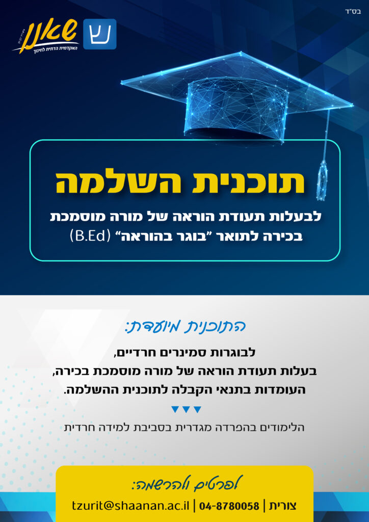 תוכנית השלמה לבעלות תעודת הוראה של מורה מוסמכת בכירה לתואר "בוגר בהוראה" B.E.d. התוכנית מיועדת לבוגרות סמינרים חרדיים, בעלות תעודת הוראה של מורה מוסמכת בכירה, העומדות בתנאי הקבלה לתוכנית השלמה. הלימודים בהפרדה מגדרית בסביבת למידה חרדית. לפרטים ולהרשמה: צורית 04-8780058 | tzurit@shaanan.ac.il